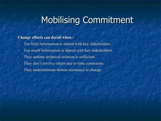 Mobilising Commitment Change efforts can derail when : Too little information is shared with key stakeholders. Too much information is shared with key stakeholders. They assume technical solution is sufficient. They don’t involve others due to time constraints. They underestimate human resistance to change. 