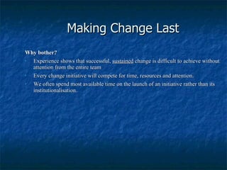 Making Change Last Why bother? Experience shows that successful,  sustained  change is difficult to achieve without attention from the entire team Every change initiative will compete for time, resources and attention. We often spend most available time on the launch of an initiative rather than its institutionalisation. 