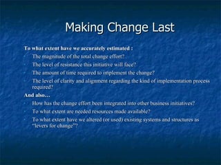 Making Change Last To what extent have we accurately estimated : The magnitude of the total change effort? The level of resistance this initiative will face? The amount of time required to implement the change? The level of clarity and alignment regarding the kind of implementation process required? And also… How has the change effort been integrated into other business initiatives? To what extent are needed resources made available? To what extent have we altered (or used) existing systems and structures as “levers for change”? 