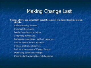 Making Change Last Change efforts can potentially derail because of ten classic implementation pitfalls : Underestimating the time. Unexpected problems. Poorly co-ordinated activities. Competing distractions. Inadequate capabilities / skills of employees. Lack of support for the initiative. Unclear goals and objectives. Lack of involvement of Change Targets. Dismissing complaints outright. Uncontrollable externalities (life happens). 