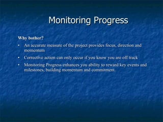 Monitoring Progress Why bother? •     An accurate measure of the project provides focus, direction and momentum •     Corrective action can only occur if you know you are off track •     Monitoring Progress enhances you ability to reward key events and milestones, building momentum and commitment. 