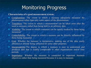 Monitoring Progress Characteristics of a good measurement system: Completeness : The extent to which a measure adequately measures the phenomenon rather than only some aspect of the phenomenon. Timeliness : The extent to which a measurement can be taken soon after the need to measure, rather than being held to an arbitrary date. Visibility : The extent to which a measure can be openly tracked by those being measured. Controllability : The extent to which a measure can be directly influenced by those being measured. Cost : Whether the measure is inexpensive, making use of the data easily obtained or already being collected for some other purposes. Interpretability :The degree to which a measure is easy to understand and produces data that is readily comparable to other organisations and/or time periods. Importance : Whether the measure is connected to important business objectives rather than being measured because it is easy to measure. 