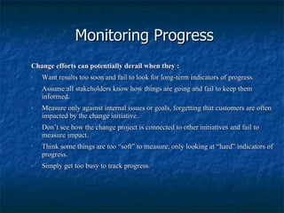 Monitoring Progress Change efforts can potentially derail when they : Want results too soon and fail to look for long-term indicators of progress. Assume all stakeholders know how things are going and fail to keep them informed. Measure only against internal issues or goals, forgetting that customers are often impacted by the change initiative. Don’t see how the change project is connected to other initiatives and fail to measure impact. Think some things are too “soft” to measure, only looking at “hard” indicators of progress. Simply get too busy to track progress. 