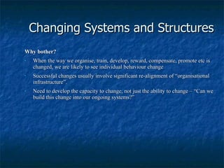 Changing Systems and Structures Why bother? When the way we organise, train, develop, reward, compensate, promote etc is changed, we are likely to see individual behaviour change Successful changes usually involve significant re-alignment of “organisational infrastructure”. Need to develop the capacity to change, not just the ability to change – “Can we build this change into our ongoing systems?” 