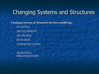 Changing Systems and Structures Changing Systems & Structures involves modifying: STAFFING DEVELOPMENT MEASURES  REWARDS COMMUNICATION  DESIGNING  ORGANISATIONS (How we acquire / place talent) (How we build competence / capability) (How we track performance) (How we recognise / reward desired behaviour) (How we use information to  build and sustain momentum) (How we organise to support the change initiative? 