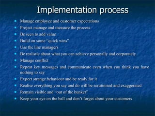 Implementation process Manage employee and customer expectations Project manage and measure the process Be seen to add value Build on some “quick wins” Use the line managers Be realistic about what you can achieve personally and corporately Manage conflict Repeat key messages and communicate even when you think you have nothing to say Expect strange behaviour and be ready for it Realise everything you say and do will be scrutinised and exaggerated Remain visible and “out of the bunker” Keep your eye on the ball and don’t forget about your customers 