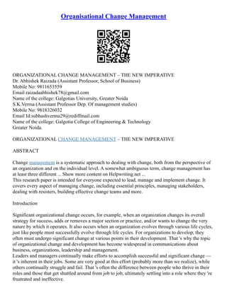Organisational Change Management
ORGANIZATIONAL CHANGE MANAGEMENT – THE NEW IMPERATIVE
Dr. Abhishek Raizada (Assistant Professor, School of Business)
Mobile No: 9811653559
Email raizadaabhishek78@gmail.com
Name of the college: Galgotias University, Greater Noida
S.K.Verma (Assistant Professor Dep. Of management studies)
Mobile No: 9818326032
Email Id:subhashverma29@rediffmail.com
Name of the college: Galgotia College of Engineering & Technology
Greater Noida.
ORGANIZATIONAL CHANGE MANAGEMENT – THE NEW IMPERATIVE
ABSTRACT
Change management is a systematic approach to dealing with change, both from the perspective of
an organization and on the individual level. A somewhat ambiguous term, change management has
at least three different ... Show more content on Helpwriting.net ...
This research paper is intended for everyone expected to lead, manage and implement change. It
covers every aspect of managing change, including essential principles, managing stakeholders,
dealing with resisters, building effective change teams and more.
Introduction
Significant organizational change occurs, for example, when an organization changes its overall
strategy for success, adds or removes a major section or practice, and/or wants to change the very
nature by which it operates. It also occurs when an organization evolves through various life cycles,
just like people must successfully evolve through life cycles. For organizations to develop, they
often must undergo significant change at various points in their development. That 's why the topic
of organizational change and development has become widespread in communications about
business, organizations, leadership and management.
Leaders and managers continually make efforts to accomplish successful and significant change ––
it 's inherent in their jobs. Some are very good at this effort (probably more than we realize), while
others continually struggle and fail. That 's often the difference between people who thrive in their
roles and those that get shuttled around from job to job, ultimately settling into a role where they 're
frustrated and ineffective.
 
