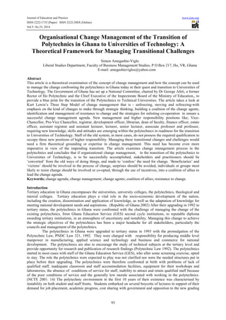 Journal of Education and Practice www.iiste.org 
ISSN 2222-1735 (Paper) ISSN 2222-288X (Online) 
Vol.5, No.25, 2014 
Organisational Change Management of the Transition of 
Polytechnics in Ghana to Universities of Technology: A 
Theoretical Framework for Managing Transitional Challenges 
Simon Amegashie-Viglo 
Liberal Studies Department, Faculty of Business Management Studies, P O Box 217, Ho, VR, Ghana 
E-mail: amegashieviglos@yahoo.com 
Abstract 
This article is a theoretical examination of the concept of change management and how the concept can be used 
to manage the change confronting the polytechnics in Ghana today in their quest and transition to Universities of 
Technology. The Government of Ghana has set up a National Committee, chaired by Dr George Afeti, a former 
Rector of Ho Polytechnic and the Chief Executive of the Inspectorate Board of the Ministry of Education,, to 
provide a blue print for the transition of the Polytechnics to Technical Universities. The article takes a look at 
Kurt Lewin’s Three Step Model of change management that is - unfreezing, moving and refreezing-with 
emphasis on the kind of changes to make through strategic thinking, building a coalition of the change agents, 
identification and management of resistance to change and the strategies for enlisting co-operation to ensure a 
successful change management agenda. New management and higher responsibility positions like; Vice- 
Chancellor, Pro-Vice Chancellor, registrar, development officer, librarian, dean of faculty, finance officer, estate 
officer, assistant registrar and assistant lecturer, lecturer, senior lecturer, associate professor and professor, 
requiring new knowledge, skills and attitudes are emerging within the polytechnics in readiness for the transition 
to Universities of Technology. Staff of the old system, in most cases, do not possess the required qualification to 
occupy these new positions of higher responsibility. Managing these transitional changes and challenges would 
need a firm theoretical grounding or expertise in change management. This need has become even more 
imperative in view of the impending transition. The article examines change management process in the 
polytechnics and concludes that if organisational change management, in the transition of the polytechnics to 
Universities of Technology, is to be successfully accomplished, stakeholders and practitioners should be 
‘converted’ from the old ways of doing things, and made to ‘confess’ the need for change. ‘Beneficiaries’ and 
‘victims’ should be involved in the process of change, surprises should be avoided, individuals or groups most 
likely to resist change should be involved or co-opted, through the use of incentives, into a coalition of allies to 
lead the change agenda. 
Keywords; change agenda; change management; change agents; coalition of allies; resistance to change. 
Introduction 
Tertiary education in Ghana encompasses the universities, university colleges, the polytechnics, theological and 
tutorial colleges. Tertiary education plays a vital role in the socio-economic development of the nation, 
including the creation, dissemination and application of knowledge, as well as the adaptation of knowledge for 
meeting national development needs and aspirations. (Republic of Ghana 2002) After their upgrading in 1992 to 
tertiary status, the polytechnics in Ghana were confronted with the challenge of managing the change of the 
existing polytechnics, from Ghana Education Service (GES) second cycle institutions, to reputable diploma 
awarding tertiary institutions, in an atmosphere of uncertainty and instability. Managing this change to achieve 
the strategic objectives of the polytechnics has been a major headache for all stakeholders, particularly the 
councils and management of the polytechnics. 
The polytechnics in Ghana were upgraded to tertiary status in 1993 with the promulgation of the 
Polytechnic Law, PNDC Law 321, 1992. They were charged with responsibility for producing middle level 
manpower in manufacturing, applied science and technology and business and commerce for national 
development. The polytechnics are also to encourage the study of technical subjects at the tertiary level and 
provide opportunity for research and publication of research findings (Polytechnic Law 1992). The polytechnics 
started in most cases with staff of the Ghana Education Service (GES), who after some screening exercise, opted 
to stay. The role the polytechnics were expected to play was not clarified nor were the needed structures put in 
place before their upgrading. The polytechnics were therefore confronted at birth with problems of lack of 
qualified staff, inadequate classroom and staff accommodation facilities, equipment for their workshops and 
laboratories, the absence of conditions of service for staff, inability to attract and retain qualified staff because 
of the poor conditions of service and the generally low morale associated with working in the polytechnics. 
(NCTE 2001: 14) The polytechnic environment in the first 10 years of their existence was characterised by 
instability on both student and staff fronts. Students embarked on several boycotts of lectures in support of their 
demand for job placement, academic progress, cost sharing with government and opposition to the new grading 
93 
 