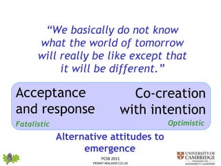 “ We basically do not know what the world of tomorrow will really be like except that it will be different.” Acceptance and response  Co-creation with intention  Alternative attitudes to emergence Fatalistic Optimistic 