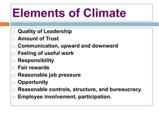 Elements of Climate
 Quality of Leadership
 Amount of Trust
 Communication, upward and downward
 Feeling of useful work
 Responsibility
 Fair rewards
 Reasonable job pressure
 Opportunity
 Reasonable controls, structure, and bureaucracy
 Employee involvement, participation.
 