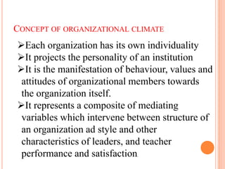 CONCEPT OF ORGANIZATIONAL CLIMATE
Each organization has its own individuality
It projects the personality of an institution
It is the manifestation of behaviour, values and
attitudes of organizational members towards
the organization itself.
It represents a composite of mediating
variables which intervene between structure of
an organization ad style and other
characteristics of leaders, and teacher
performance and satisfaction.
 