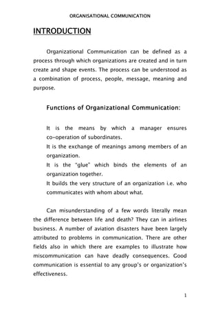 ORGANISATIONAL COMMUNICATION


INTRODUCTION

     Organizational Communication can be defined as a
process through which organizations are created and in turn
create and shape events. The process can be understood as
a combination of process, people, message, meaning and
purpose.


     Functions of Organizational Communication:


     It    is   the   means   by   which   a   manager   ensures
     co-operation of subordinates.
     It is the exchange of meanings among members of an
     organization.
     It is the “glue” which binds the elements of an
     organization together.
     It builds the very structure of an organization i.e. who
     communicates with whom about what.


     Can misunderstanding of a few words literally mean
the difference between life and death? They can in airlines
business. A number of aviation disasters have been largely
attributed to problems in communication. There are other
fields also in which there are examples to illustrate how
miscommunication can have deadly consequences. Good
communication is essential to any group’s or organization’s
effectiveness.



                                                              1
 