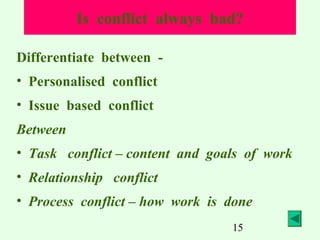 Is conflict always bad?
Differentiate between • Personalised conflict
• Issue based conflict
Between
• Task conflict – content and goals of work
• Relationship conflict
• Process conflict – how work is done
15

 