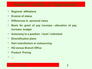 Potential Conflicts in Organisations
• Regional affiliations
• Erosion of status
• Differences in personal views
• Basis for grant of pay increase – allocation of pay
increase budget
• Autonomy to a position / level / individual
• Diversification plans
• Own manufacture or outsourcing
• HQ versus Branch Office
• Product Pricing
• …
Levels of conflict…

3

 