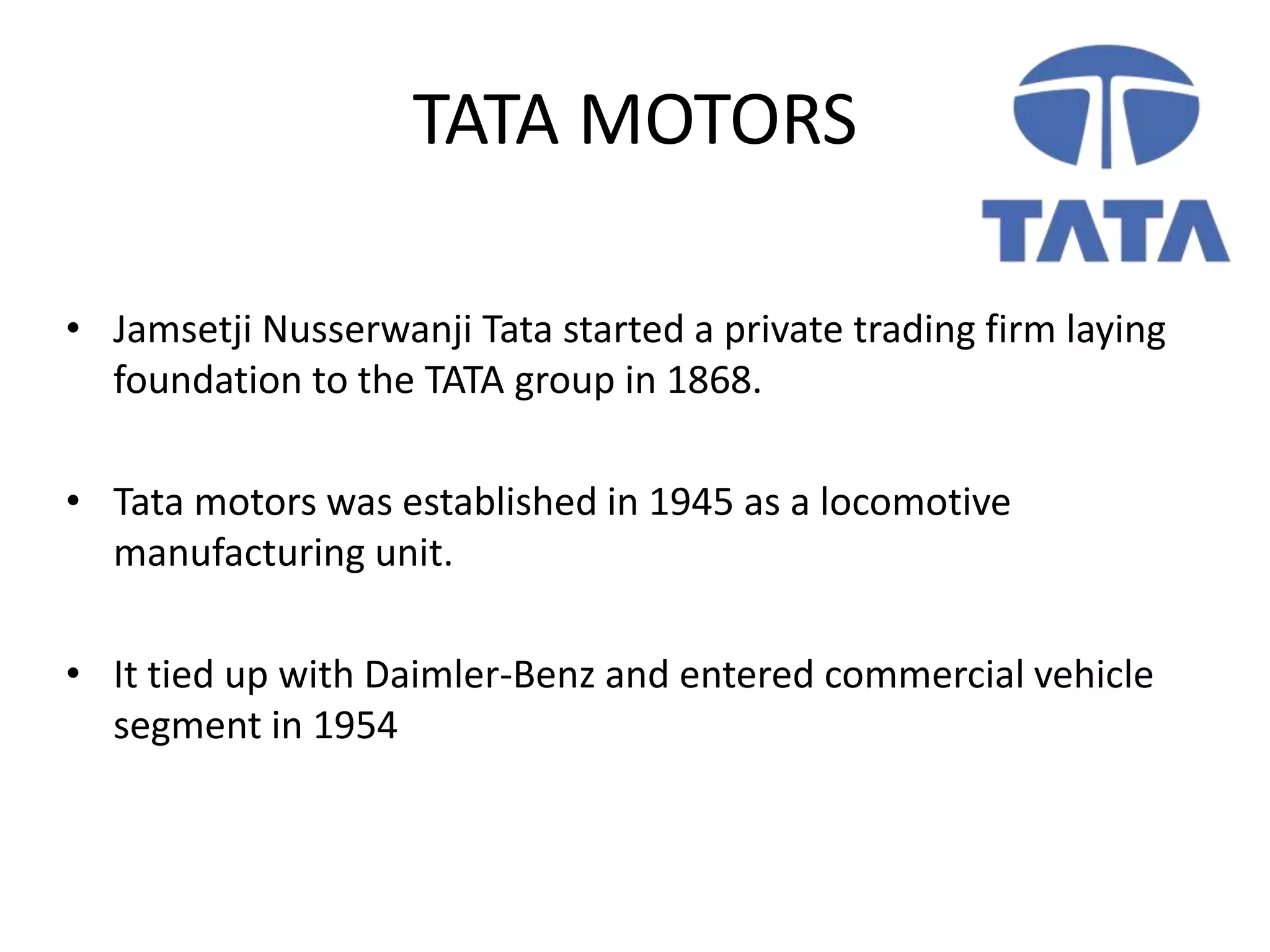 TATA MOTORS
• Jamsetji Nusserwanji Tata started a private trading firm laying
foundation to the TATA group in 1868.
• Tata motors was established in 1945 as a locomotive
manufacturing unit.
• It tied up with Daimler-Benz and entered commercial vehicle
segment in 1954
 