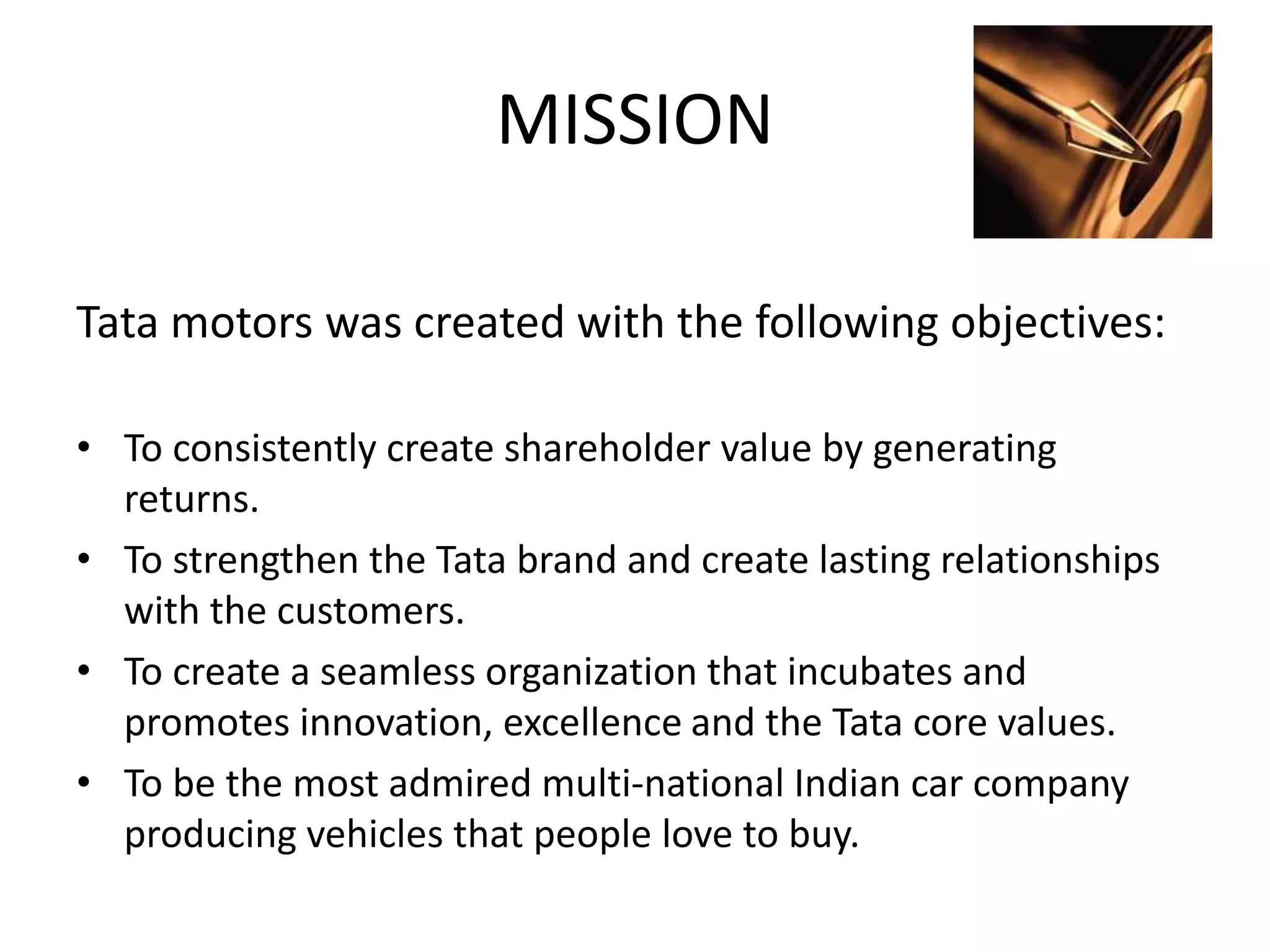 MISSION
Tata motors was created with the following objectives:
• To consistently create shareholder value by generating
returns.
• To strengthen the Tata brand and create lasting relationships
with the customers.
• To create a seamless organization that incubates and
promotes innovation, excellence and the Tata core values.
• To be the most admired multi-national Indian car company
producing vehicles that people love to buy.
 