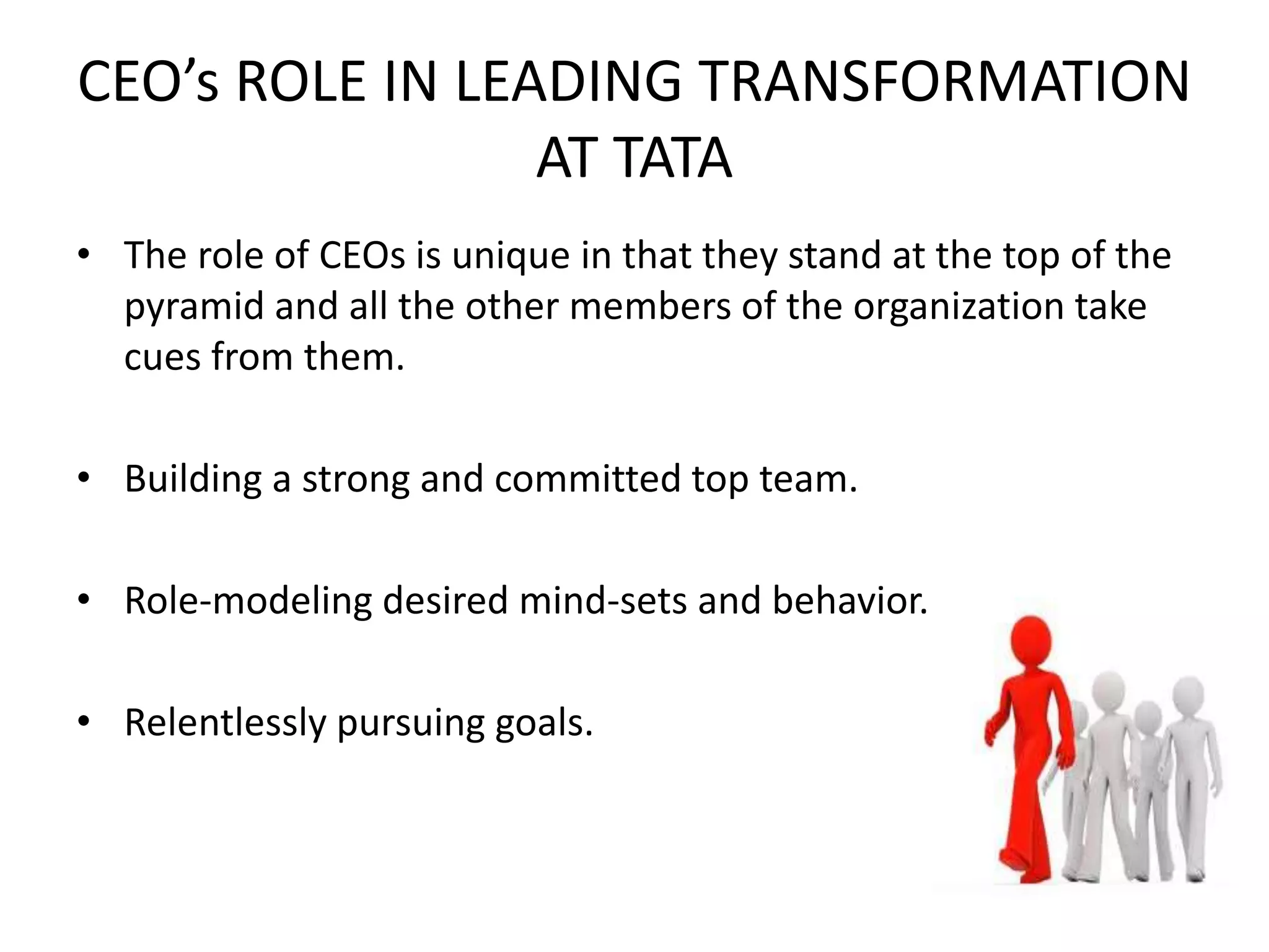 CEO’s ROLE IN LEADING TRANSFORMATION
AT TATA
• The role of CEOs is unique in that they stand at the top of the
pyramid and all the other members of the organization take
cues from them.
• Building a strong and committed top team.
• Role-modeling desired mind-sets and behavior.
• Relentlessly pursuing goals.
 