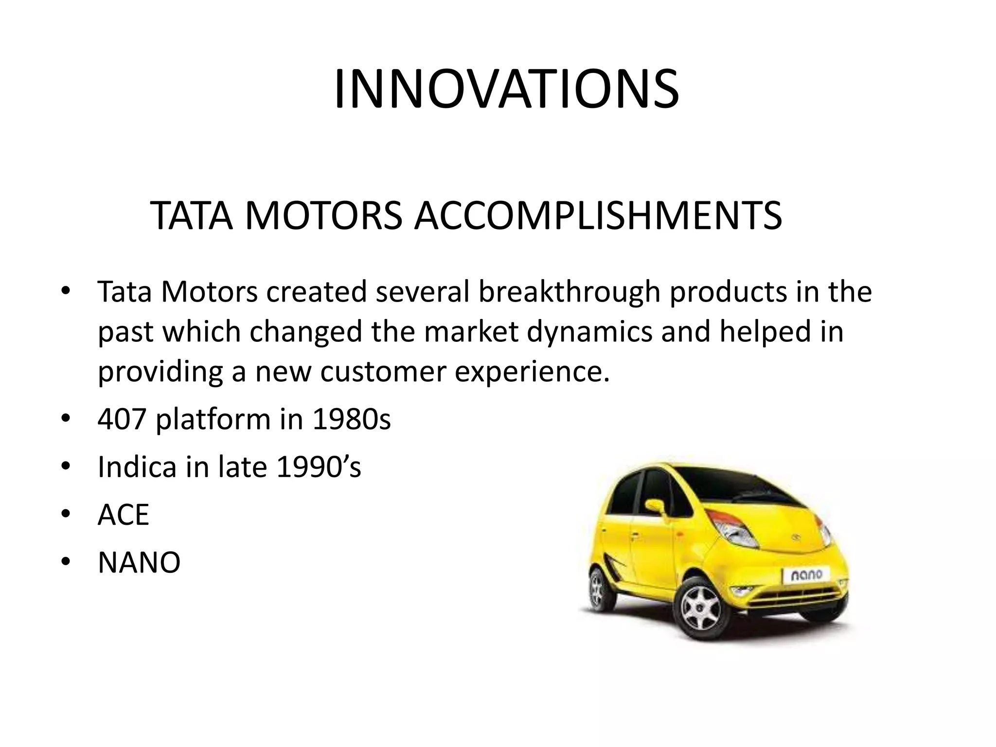 INNOVATIONS
• Tata Motors created several breakthrough products in the
past which changed the market dynamics and helped in
providing a new customer experience.
• 407 platform in 1980s
• Indica in late 1990’s
• ACE
• NANO
TATA MOTORS ACCOMPLISHMENTS
 