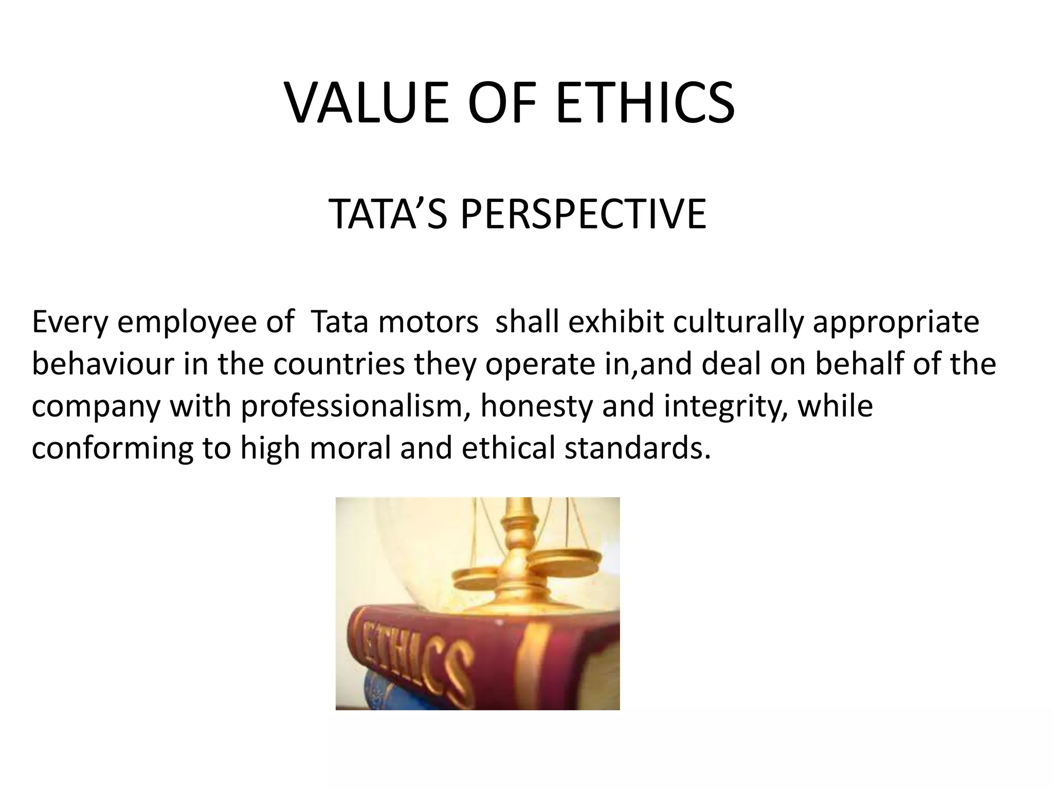 VALUE OF ETHICS
TATA’S PERSPECTIVE
Every employee of Tata motors shall exhibit culturally appropriate
behaviour in the countries they operate in,and deal on behalf of the
company with professionalism, honesty and integrity, while
conforming to high moral and ethical standards.
 