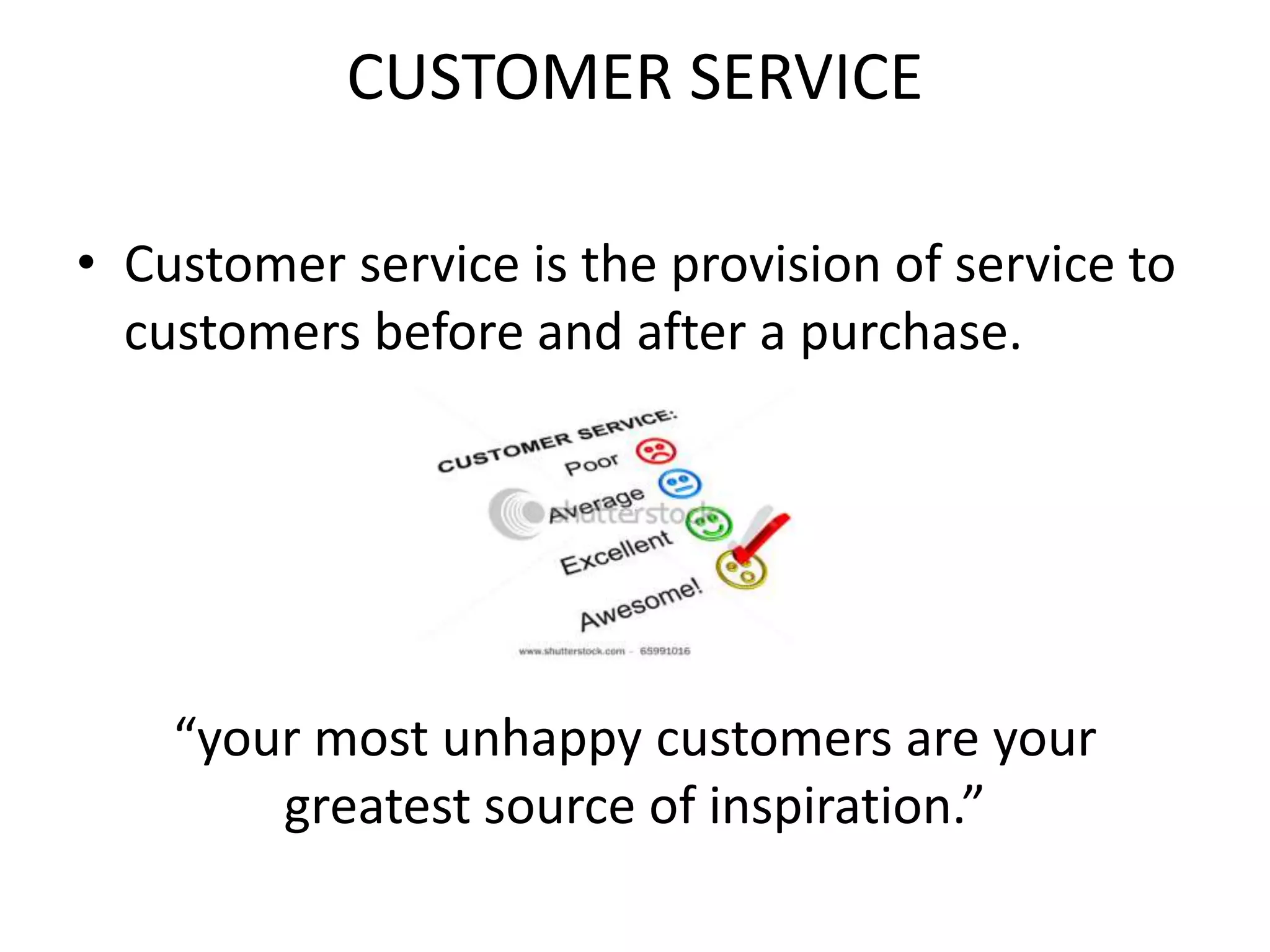 CUSTOMER SERVICE
• Customer service is the provision of service to
customers before and after a purchase.
“your most unhappy customers are your
greatest source of inspiration.”
 