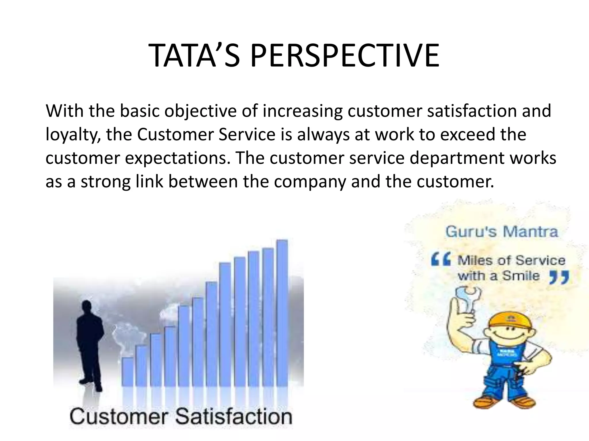 TATA’S PERSPECTIVE
With the basic objective of increasing customer satisfaction and
loyalty, the Customer Service is always at work to exceed the
customer expectations. The customer service department works
as a strong link between the company and the customer.
 