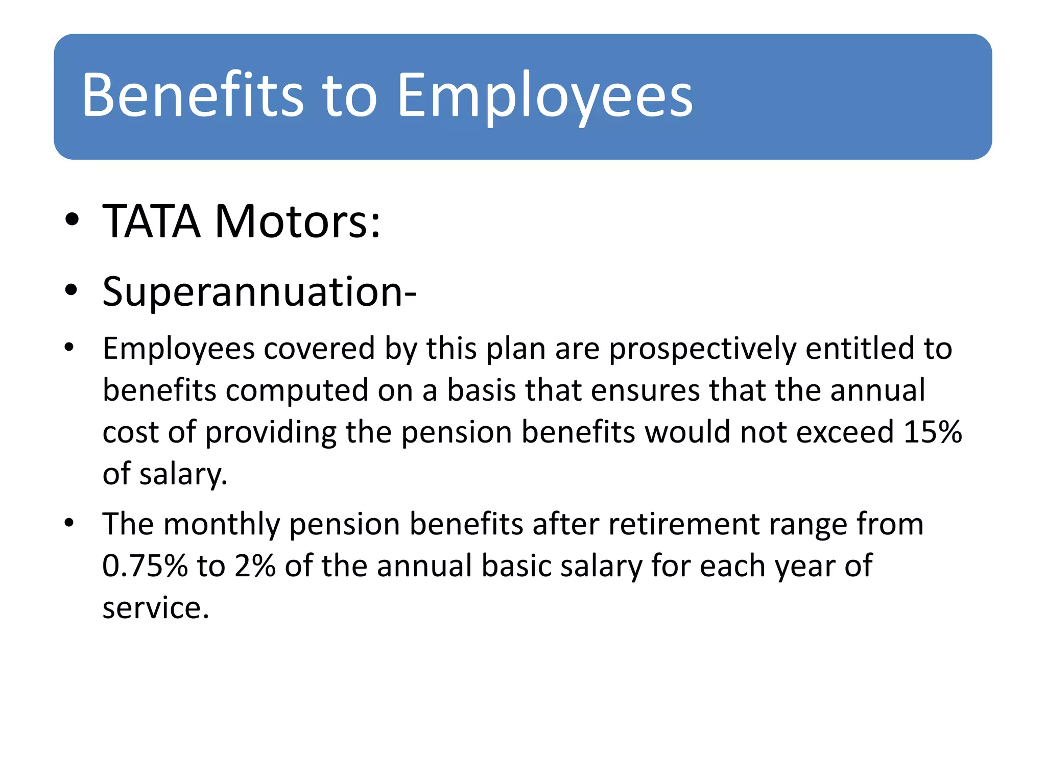 Benefits to Employees
• TATA Motors:
• Superannuation-
• Employees covered by this plan are prospectively entitled to
benefits computed on a basis that ensures that the annual
cost of providing the pension benefits would not exceed 15%
of salary.
• The monthly pension benefits after retirement range from
0.75% to 2% of the annual basic salary for each year of
service.
 