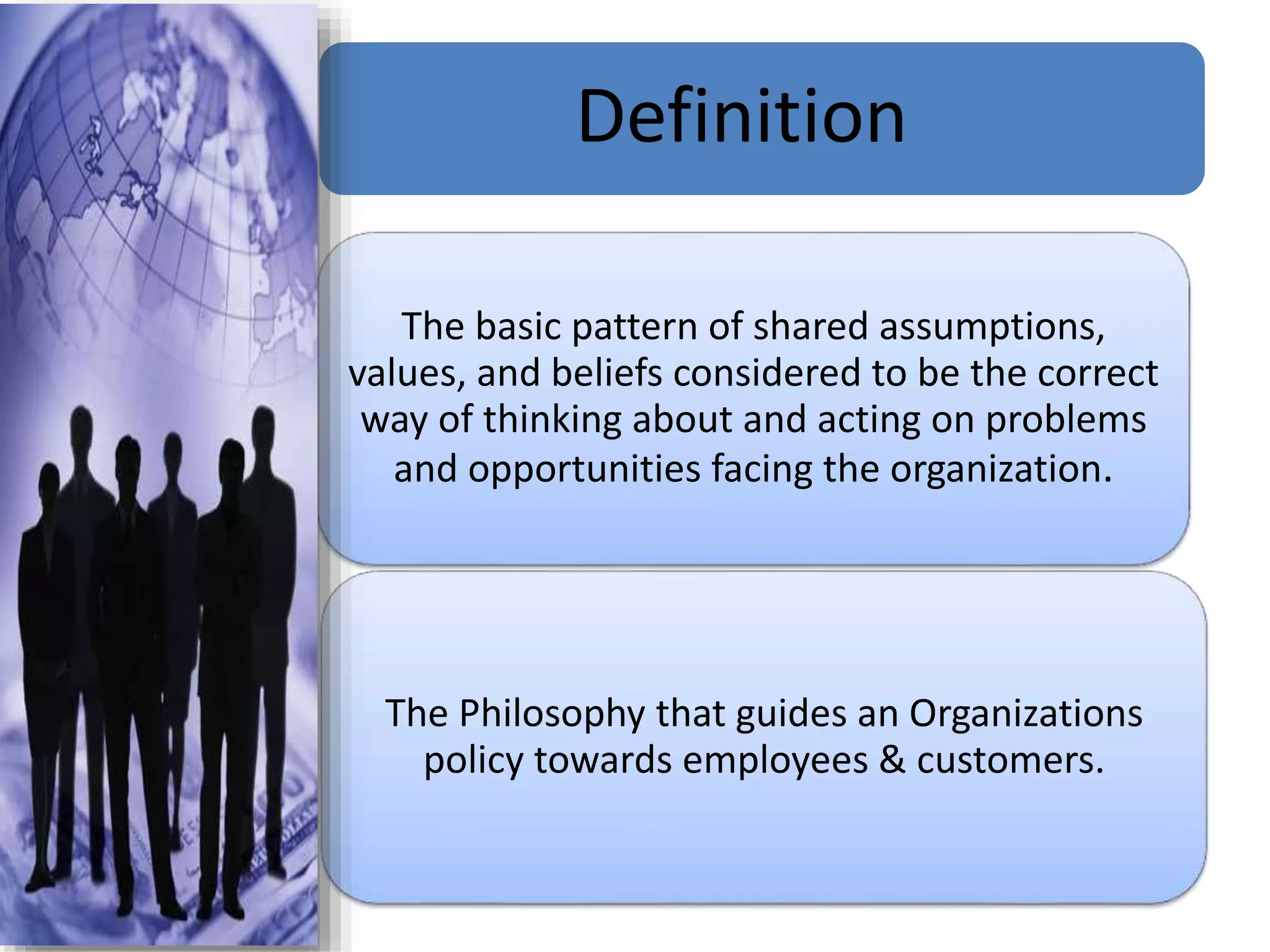 Definition
The basic pattern of shared assumptions,
values, and beliefs considered to be the correct
way of thinking about and acting on problems
and opportunities facing the organization.
The Philosophy that guides an Organizations
policy towards employees & customers.
 