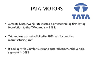 TATA MOTORS
• Jamsetji Nusserwanji Tata started a private trading firm laying
foundation to the TATA group in 1868.
• Tata motors was established in 1945 as a locomotive
manufacturing unit.
• It tied up with Daimler-Benz and entered commercial vehicle
segment in 1954
 