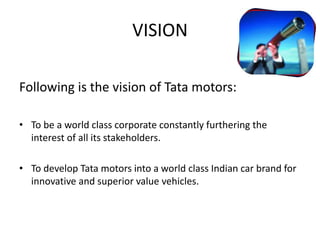 VISION
Following is the vision of Tata motors:
• To be a world class corporate constantly furthering the
interest of all its stakeholders.
• To develop Tata motors into a world class Indian car brand for
innovative and superior value vehicles.
 