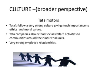 CULTURE –(broader perspective)
Tata motors
• Tata’s follow a very strong culture giving much importance to
ethics and moral values.
• Tata companies also extend social welfare activities to
communities around their industrial units.
• Very strong employee relationships.
 