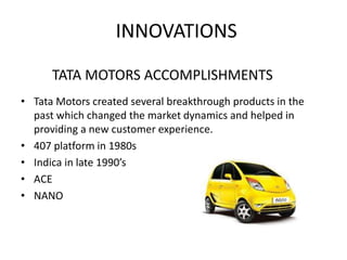 INNOVATIONS
• Tata Motors created several breakthrough products in the
past which changed the market dynamics and helped in
providing a new customer experience.
• 407 platform in 1980s
• Indica in late 1990’s
• ACE
• NANO
TATA MOTORS ACCOMPLISHMENTS
 