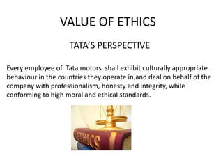 VALUE OF ETHICS
TATA’S PERSPECTIVE
Every employee of Tata motors shall exhibit culturally appropriate
behaviour in the countries they operate in,and deal on behalf of the
company with professionalism, honesty and integrity, while
conforming to high moral and ethical standards.
 