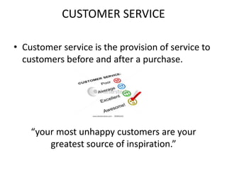 CUSTOMER SERVICE
• Customer service is the provision of service to
customers before and after a purchase.
“your most unhappy customers are your
greatest source of inspiration.”
 