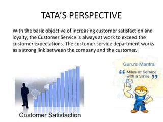 TATA’S PERSPECTIVE
With the basic objective of increasing customer satisfaction and
loyalty, the Customer Service is always at work to exceed the
customer expectations. The customer service department works
as a strong link between the company and the customer.
 