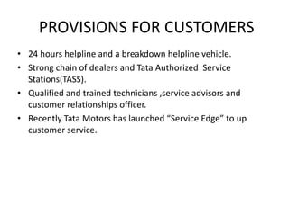 PROVISIONS FOR CUSTOMERS
• 24 hours helpline and a breakdown helpline vehicle.
• Strong chain of dealers and Tata Authorized Service
Stations(TASS).
• Qualified and trained technicians ,service advisors and
customer relationships officer.
• Recently Tata Motors has launched “Service Edge” to up
customer service.
 