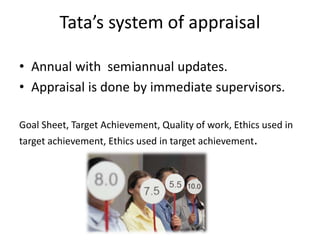 Tata’s system of appraisal
• Annual with semiannual updates.
• Appraisal is done by immediate supervisors.
Goal Sheet, Target Achievement, Quality of work, Ethics used in
target achievement, Ethics used in target achievement.
 