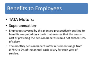 Benefits to Employees
• TATA Motors:
• Superannuation-
• Employees covered by this plan are prospectively entitled to
benefits computed on a basis that ensures that the annual
cost of providing the pension benefits would not exceed 15%
of salary.
• The monthly pension benefits after retirement range from
0.75% to 2% of the annual basic salary for each year of
service.
 
