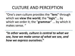 CULTURE AND PERCEPTION
“One's own culture provides the "lens" through
which we view the world; the "logic"... by
which we order it; the "grammar" ... by which it
makes sense. “
“In other words, culture is central to what we
see, how we make sense of what we see, and
how we express ourselves.”
 