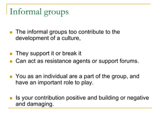 Informal groups
 The informal groups too contribute to the
development of a culture,
 They support it or break it
 Can act as resistance agents or support forums.
 You as an individual are a part of the group, and
have an important role to play.
 Is your contribution positive and building or negative
and damaging.
 