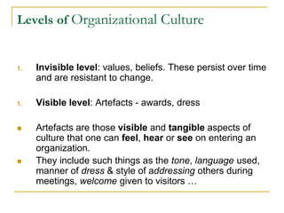 Levels of Organizational Culture
1. Invisible level: values, beliefs. These persist over time
and are resistant to change.
1. Visible level: Artefacts - awards, dress
 Artefacts are those visible and tangible aspects of
culture that one can feel, hear or see on entering an
organization.
 They include such things as the tone, language used,
manner of dress & style of addressing others during
meetings, welcome given to visitors …
 