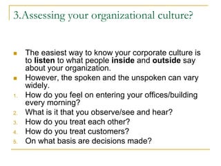 3.Assessing your organizational culture?
 The easiest way to know your corporate culture is
to listen to what people inside and outside say
about your organization.
 However, the spoken and the unspoken can vary
widely.
1. How do you feel on entering your offices/building
every morning?
2. What is it that you observe/see and hear?
3. How do you treat each other?
4. How do you treat customers?
5. On what basis are decisions made?
 