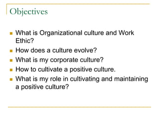 Objectives
 What is Organizational culture and Work
Ethic?
 How does a culture evolve?
 What is my corporate culture?
 How to cultivate a positive culture.
 What is my role in cultivating and maintaining
a positive culture?
 