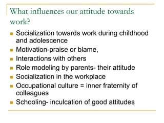What influences our attitude towards
work?
 Socialization towards work during childhood
and adolescence
 Motivation-praise or blame,
 Interactions with others
 Role modeling by parents- their attitude
 Socialization in the workplace
 Occupational culture = inner fraternity of
colleagues
 Schooling- inculcation of good attitudes
 