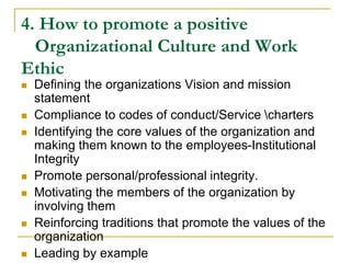 4. How to promote a positive
Organizational Culture and Work
Ethic
 Defining the organizations Vision and mission
statement
 Compliance to codes of conduct/Service charters
 Identifying the core values of the organization and
making them known to the employees-Institutional
Integrity
 Promote personal/professional integrity.
 Motivating the members of the organization by
involving them
 Reinforcing traditions that promote the values of the
organization
 Leading by example
 