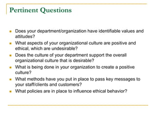 Pertinent Questions
 Does your department/organization have identifiable values and
attitudes?
 What aspects of your organizational culture are positive and
ethical, which are undesirable?
 Does the culture of your department support the overall
organizational culture that is desirable?
 What is being done in your organization to create a positive
culture?
 What methods have you put in place to pass key messages to
your staff/clients and customers?
 What policies are in place to influence ethical behavior?
 