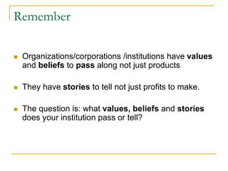 Remember
 Organizations/corporations /institutions have values
and beliefs to pass along not just products
 They have stories to tell not just profits to make.
 The question is: what values, beliefs and stories
does your institution pass or tell?
 