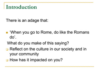 Introduction
There is an adage that:
 ‘When you go to Rome, do like the Romans
do’.
What do you make of this saying?
 Reflect on the culture in our society and in
your community
 How has it impacted on you?
 