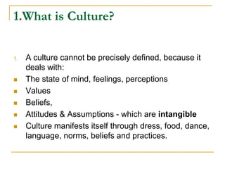 1.What is Culture?
1. A culture cannot be precisely defined, because it
deals with:
 The state of mind, feelings, perceptions
 Values
 Beliefs,
 Attitudes & Assumptions - which are intangible
 Culture manifests itself through dress, food, dance,
language, norms, beliefs and practices.
 