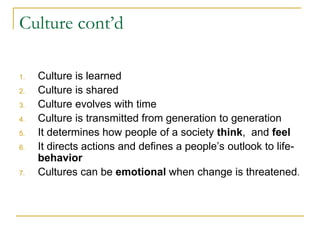 Culture cont’d
1. Culture is learned
2. Culture is shared
3. Culture evolves with time
4. Culture is transmitted from generation to generation
5. It determines how people of a society think, and feel
6. It directs actions and defines a people’s outlook to life-
behavior
7. Cultures can be emotional when change is threatened.
 