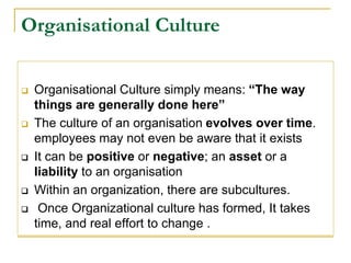 Organisational Culture
 Organisational Culture simply means: “The way
things are generally done here”
 The culture of an organisation evolves over time.
employees may not even be aware that it exists
 It can be positive or negative; an asset or a
liability to an organisation
 Within an organization, there are subcultures.
 Once Organizational culture has formed, It takes
time, and real effort to change .
 